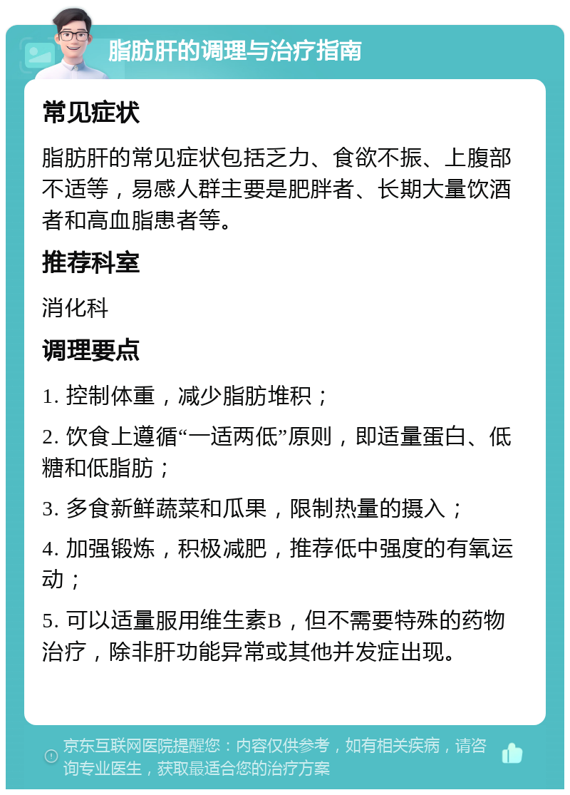 脂肪肝的调理与治疗指南 常见症状 脂肪肝的常见症状包括乏力、食欲不振、上腹部不适等，易感人群主要是肥胖者、长期大量饮酒者和高血脂患者等。 推荐科室 消化科 调理要点 1. 控制体重，减少脂肪堆积； 2. 饮食上遵循“一适两低”原则，即适量蛋白、低糖和低脂肪； 3. 多食新鲜蔬菜和瓜果，限制热量的摄入； 4. 加强锻炼，积极减肥，推荐低中强度的有氧运动； 5. 可以适量服用维生素B，但不需要特殊的药物治疗，除非肝功能异常或其他并发症出现。