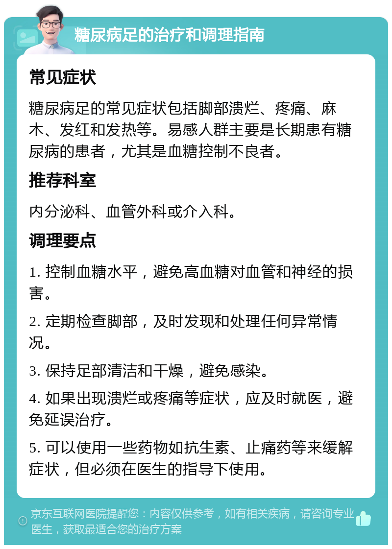 糖尿病足的治疗和调理指南 常见症状 糖尿病足的常见症状包括脚部溃烂、疼痛、麻木、发红和发热等。易感人群主要是长期患有糖尿病的患者，尤其是血糖控制不良者。 推荐科室 内分泌科、血管外科或介入科。 调理要点 1. 控制血糖水平，避免高血糖对血管和神经的损害。 2. 定期检查脚部，及时发现和处理任何异常情况。 3. 保持足部清洁和干燥，避免感染。 4. 如果出现溃烂或疼痛等症状，应及时就医，避免延误治疗。 5. 可以使用一些药物如抗生素、止痛药等来缓解症状，但必须在医生的指导下使用。