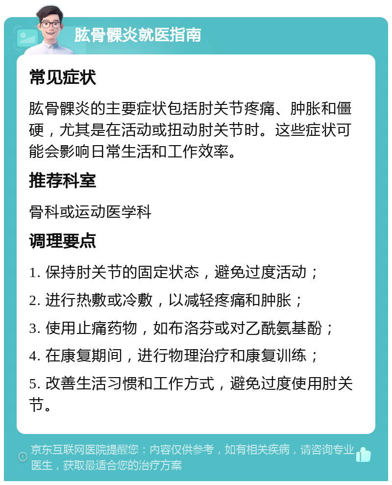 肱骨髁炎就医指南 常见症状 肱骨髁炎的主要症状包括肘关节疼痛、肿胀和僵硬，尤其是在活动或扭动肘关节时。这些症状可能会影响日常生活和工作效率。 推荐科室 骨科或运动医学科 调理要点 1. 保持肘关节的固定状态，避免过度活动； 2. 进行热敷或冷敷，以减轻疼痛和肿胀； 3. 使用止痛药物，如布洛芬或对乙酰氨基酚； 4. 在康复期间，进行物理治疗和康复训练； 5. 改善生活习惯和工作方式，避免过度使用肘关节。