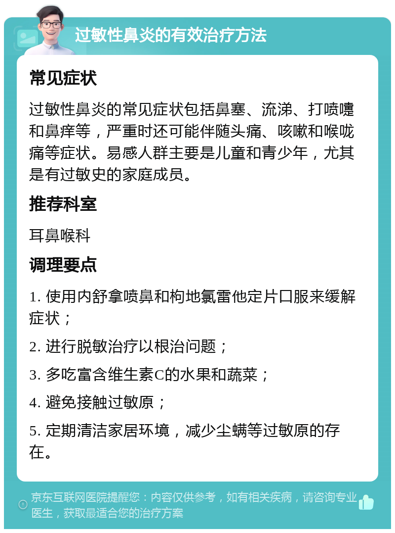 过敏性鼻炎的有效治疗方法 常见症状 过敏性鼻炎的常见症状包括鼻塞、流涕、打喷嚏和鼻痒等，严重时还可能伴随头痛、咳嗽和喉咙痛等症状。易感人群主要是儿童和青少年，尤其是有过敏史的家庭成员。 推荐科室 耳鼻喉科 调理要点 1. 使用内舒拿喷鼻和枸地氯雷他定片口服来缓解症状； 2. 进行脱敏治疗以根治问题； 3. 多吃富含维生素C的水果和蔬菜； 4. 避免接触过敏原； 5. 定期清洁家居环境，减少尘螨等过敏原的存在。