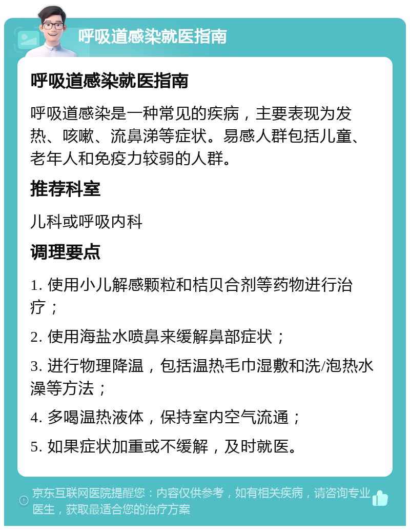 呼吸道感染就医指南 呼吸道感染就医指南 呼吸道感染是一种常见的疾病，主要表现为发热、咳嗽、流鼻涕等症状。易感人群包括儿童、老年人和免疫力较弱的人群。 推荐科室 儿科或呼吸内科 调理要点 1. 使用小儿解感颗粒和桔贝合剂等药物进行治疗； 2. 使用海盐水喷鼻来缓解鼻部症状； 3. 进行物理降温，包括温热毛巾湿敷和洗/泡热水澡等方法； 4. 多喝温热液体，保持室内空气流通； 5. 如果症状加重或不缓解，及时就医。