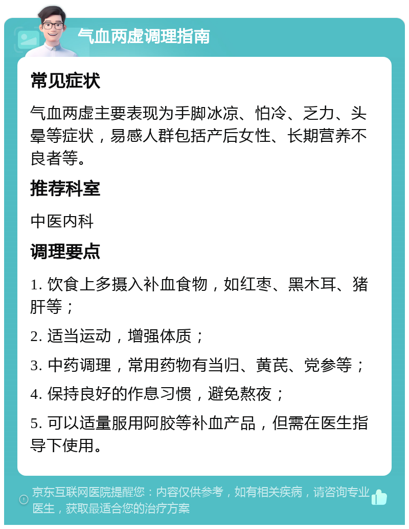 气血两虚调理指南 常见症状 气血两虚主要表现为手脚冰凉、怕冷、乏力、头晕等症状，易感人群包括产后女性、长期营养不良者等。 推荐科室 中医内科 调理要点 1. 饮食上多摄入补血食物，如红枣、黑木耳、猪肝等； 2. 适当运动，增强体质； 3. 中药调理，常用药物有当归、黄芪、党参等； 4. 保持良好的作息习惯，避免熬夜； 5. 可以适量服用阿胶等补血产品，但需在医生指导下使用。