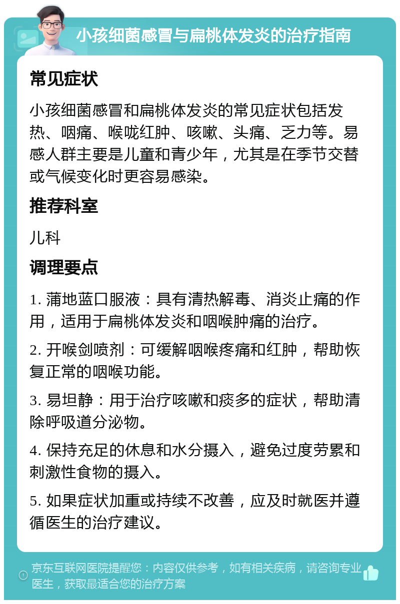 小孩细菌感冒与扁桃体发炎的治疗指南 常见症状 小孩细菌感冒和扁桃体发炎的常见症状包括发热、咽痛、喉咙红肿、咳嗽、头痛、乏力等。易感人群主要是儿童和青少年，尤其是在季节交替或气候变化时更容易感染。 推荐科室 儿科 调理要点 1. 蒲地蓝口服液：具有清热解毒、消炎止痛的作用，适用于扁桃体发炎和咽喉肿痛的治疗。 2. 开喉剑喷剂：可缓解咽喉疼痛和红肿，帮助恢复正常的咽喉功能。 3. 易坦静：用于治疗咳嗽和痰多的症状，帮助清除呼吸道分泌物。 4. 保持充足的休息和水分摄入，避免过度劳累和刺激性食物的摄入。 5. 如果症状加重或持续不改善，应及时就医并遵循医生的治疗建议。