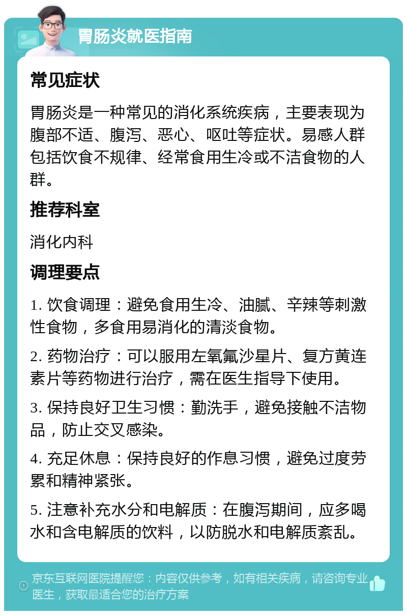 胃肠炎就医指南 常见症状 胃肠炎是一种常见的消化系统疾病，主要表现为腹部不适、腹泻、恶心、呕吐等症状。易感人群包括饮食不规律、经常食用生冷或不洁食物的人群。 推荐科室 消化内科 调理要点 1. 饮食调理：避免食用生冷、油腻、辛辣等刺激性食物，多食用易消化的清淡食物。 2. 药物治疗：可以服用左氧氟沙星片、复方黄连素片等药物进行治疗，需在医生指导下使用。 3. 保持良好卫生习惯：勤洗手，避免接触不洁物品，防止交叉感染。 4. 充足休息：保持良好的作息习惯，避免过度劳累和精神紧张。 5. 注意补充水分和电解质：在腹泻期间，应多喝水和含电解质的饮料，以防脱水和电解质紊乱。