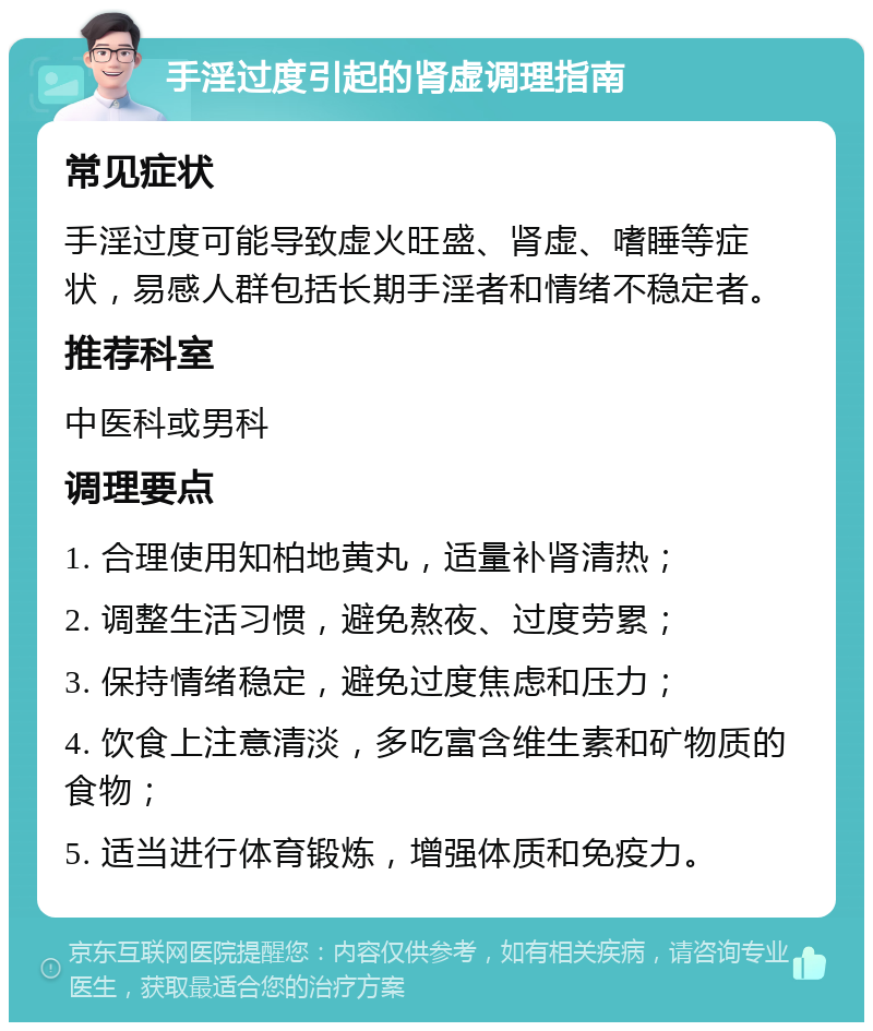 手淫过度引起的肾虚调理指南 常见症状 手淫过度可能导致虚火旺盛、肾虚、嗜睡等症状，易感人群包括长期手淫者和情绪不稳定者。 推荐科室 中医科或男科 调理要点 1. 合理使用知柏地黄丸，适量补肾清热； 2. 调整生活习惯，避免熬夜、过度劳累； 3. 保持情绪稳定，避免过度焦虑和压力； 4. 饮食上注意清淡，多吃富含维生素和矿物质的食物； 5. 适当进行体育锻炼，增强体质和免疫力。