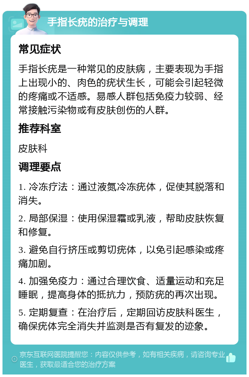 手指长疣的治疗与调理 常见症状 手指长疣是一种常见的皮肤病，主要表现为手指上出现小的、肉色的疣状生长，可能会引起轻微的疼痛或不适感。易感人群包括免疫力较弱、经常接触污染物或有皮肤创伤的人群。 推荐科室 皮肤科 调理要点 1. 冷冻疗法：通过液氮冷冻疣体，促使其脱落和消失。 2. 局部保湿：使用保湿霜或乳液，帮助皮肤恢复和修复。 3. 避免自行挤压或剪切疣体，以免引起感染或疼痛加剧。 4. 加强免疫力：通过合理饮食、适量运动和充足睡眠，提高身体的抵抗力，预防疣的再次出现。 5. 定期复查：在治疗后，定期回访皮肤科医生，确保疣体完全消失并监测是否有复发的迹象。