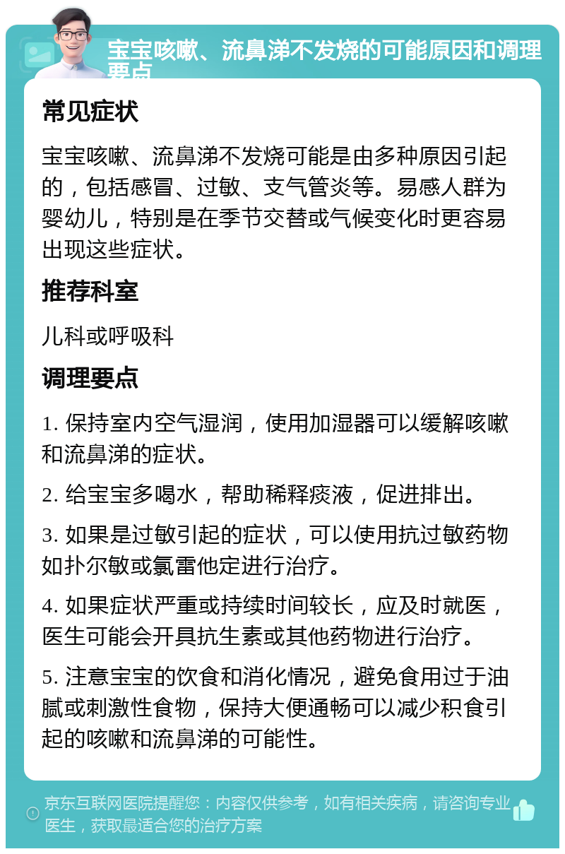 宝宝咳嗽、流鼻涕不发烧的可能原因和调理要点 常见症状 宝宝咳嗽、流鼻涕不发烧可能是由多种原因引起的，包括感冒、过敏、支气管炎等。易感人群为婴幼儿，特别是在季节交替或气候变化时更容易出现这些症状。 推荐科室 儿科或呼吸科 调理要点 1. 保持室内空气湿润，使用加湿器可以缓解咳嗽和流鼻涕的症状。 2. 给宝宝多喝水，帮助稀释痰液，促进排出。 3. 如果是过敏引起的症状，可以使用抗过敏药物如扑尔敏或氯雷他定进行治疗。 4. 如果症状严重或持续时间较长，应及时就医，医生可能会开具抗生素或其他药物进行治疗。 5. 注意宝宝的饮食和消化情况，避免食用过于油腻或刺激性食物，保持大便通畅可以减少积食引起的咳嗽和流鼻涕的可能性。