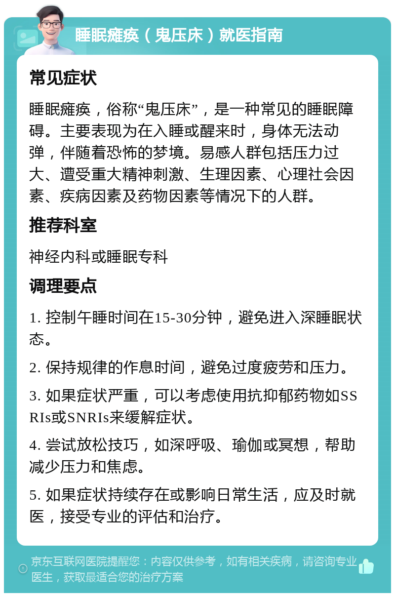 睡眠瘫痪（鬼压床）就医指南 常见症状 睡眠瘫痪，俗称“鬼压床”，是一种常见的睡眠障碍。主要表现为在入睡或醒来时，身体无法动弹，伴随着恐怖的梦境。易感人群包括压力过大、遭受重大精神刺激、生理因素、心理社会因素、疾病因素及药物因素等情况下的人群。 推荐科室 神经内科或睡眠专科 调理要点 1. 控制午睡时间在15-30分钟，避免进入深睡眠状态。 2. 保持规律的作息时间，避免过度疲劳和压力。 3. 如果症状严重，可以考虑使用抗抑郁药物如SSRIs或SNRIs来缓解症状。 4. 尝试放松技巧，如深呼吸、瑜伽或冥想，帮助减少压力和焦虑。 5. 如果症状持续存在或影响日常生活，应及时就医，接受专业的评估和治疗。