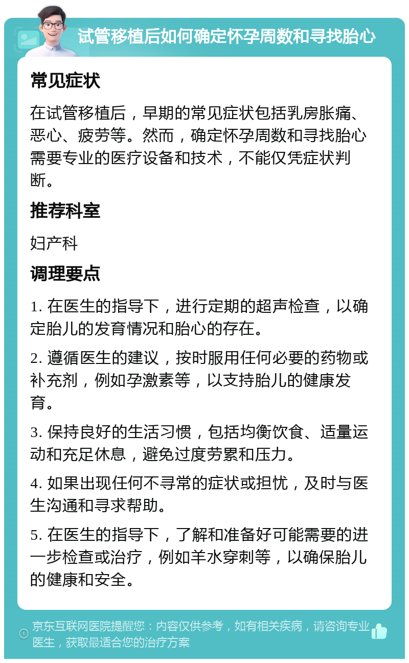 试管移植后如何确定怀孕周数和寻找胎心 常见症状 在试管移植后，早期的常见症状包括乳房胀痛、恶心、疲劳等。然而，确定怀孕周数和寻找胎心需要专业的医疗设备和技术，不能仅凭症状判断。 推荐科室 妇产科 调理要点 1. 在医生的指导下，进行定期的超声检查，以确定胎儿的发育情况和胎心的存在。 2. 遵循医生的建议，按时服用任何必要的药物或补充剂，例如孕激素等，以支持胎儿的健康发育。 3. 保持良好的生活习惯，包括均衡饮食、适量运动和充足休息，避免过度劳累和压力。 4. 如果出现任何不寻常的症状或担忧，及时与医生沟通和寻求帮助。 5. 在医生的指导下，了解和准备好可能需要的进一步检查或治疗，例如羊水穿刺等，以确保胎儿的健康和安全。