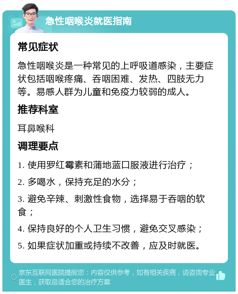 急性咽喉炎就医指南 常见症状 急性咽喉炎是一种常见的上呼吸道感染，主要症状包括咽喉疼痛、吞咽困难、发热、四肢无力等。易感人群为儿童和免疫力较弱的成人。 推荐科室 耳鼻喉科 调理要点 1. 使用罗红霉素和蒲地蓝口服液进行治疗； 2. 多喝水，保持充足的水分； 3. 避免辛辣、刺激性食物，选择易于吞咽的软食； 4. 保持良好的个人卫生习惯，避免交叉感染； 5. 如果症状加重或持续不改善，应及时就医。