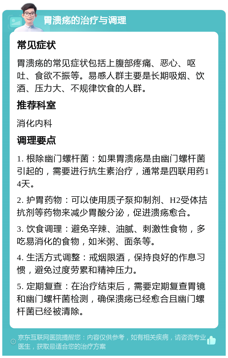 胃溃疡的治疗与调理 常见症状 胃溃疡的常见症状包括上腹部疼痛、恶心、呕吐、食欲不振等。易感人群主要是长期吸烟、饮酒、压力大、不规律饮食的人群。 推荐科室 消化内科 调理要点 1. 根除幽门螺杆菌：如果胃溃疡是由幽门螺杆菌引起的，需要进行抗生素治疗，通常是四联用药14天。 2. 护胃药物：可以使用质子泵抑制剂、H2受体拮抗剂等药物来减少胃酸分泌，促进溃疡愈合。 3. 饮食调理：避免辛辣、油腻、刺激性食物，多吃易消化的食物，如米粥、面条等。 4. 生活方式调整：戒烟限酒，保持良好的作息习惯，避免过度劳累和精神压力。 5. 定期复查：在治疗结束后，需要定期复查胃镜和幽门螺杆菌检测，确保溃疡已经愈合且幽门螺杆菌已经被清除。