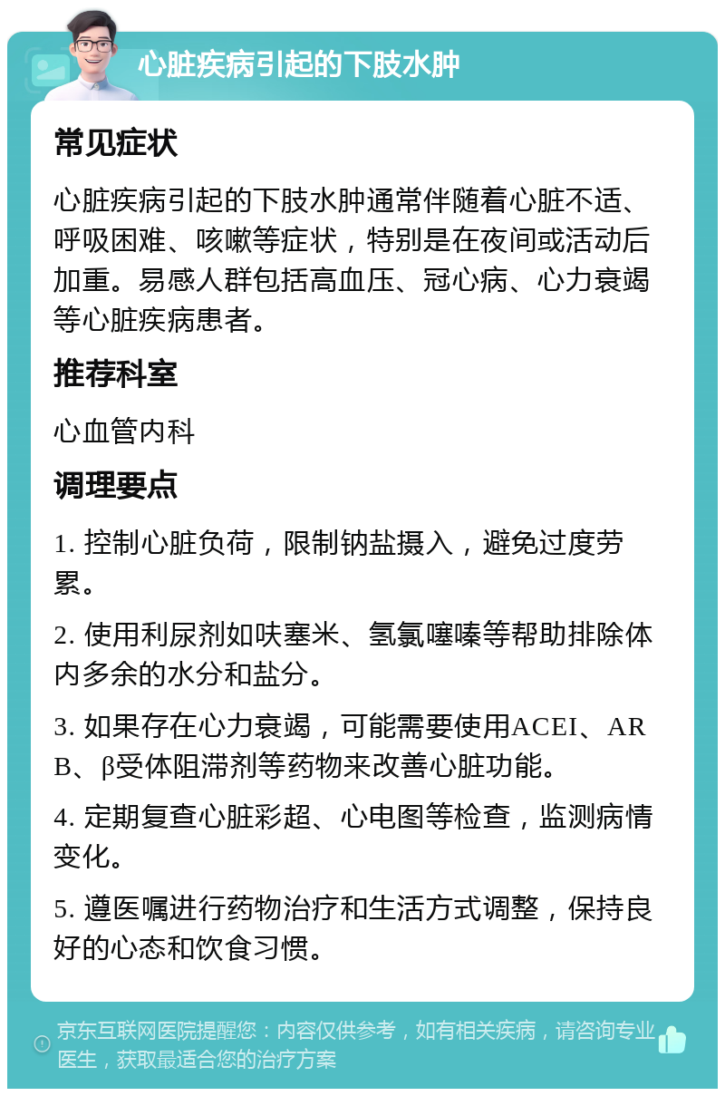 心脏疾病引起的下肢水肿 常见症状 心脏疾病引起的下肢水肿通常伴随着心脏不适、呼吸困难、咳嗽等症状，特别是在夜间或活动后加重。易感人群包括高血压、冠心病、心力衰竭等心脏疾病患者。 推荐科室 心血管内科 调理要点 1. 控制心脏负荷，限制钠盐摄入，避免过度劳累。 2. 使用利尿剂如呋塞米、氢氯噻嗪等帮助排除体内多余的水分和盐分。 3. 如果存在心力衰竭，可能需要使用ACEI、ARB、β受体阻滞剂等药物来改善心脏功能。 4. 定期复查心脏彩超、心电图等检查，监测病情变化。 5. 遵医嘱进行药物治疗和生活方式调整，保持良好的心态和饮食习惯。