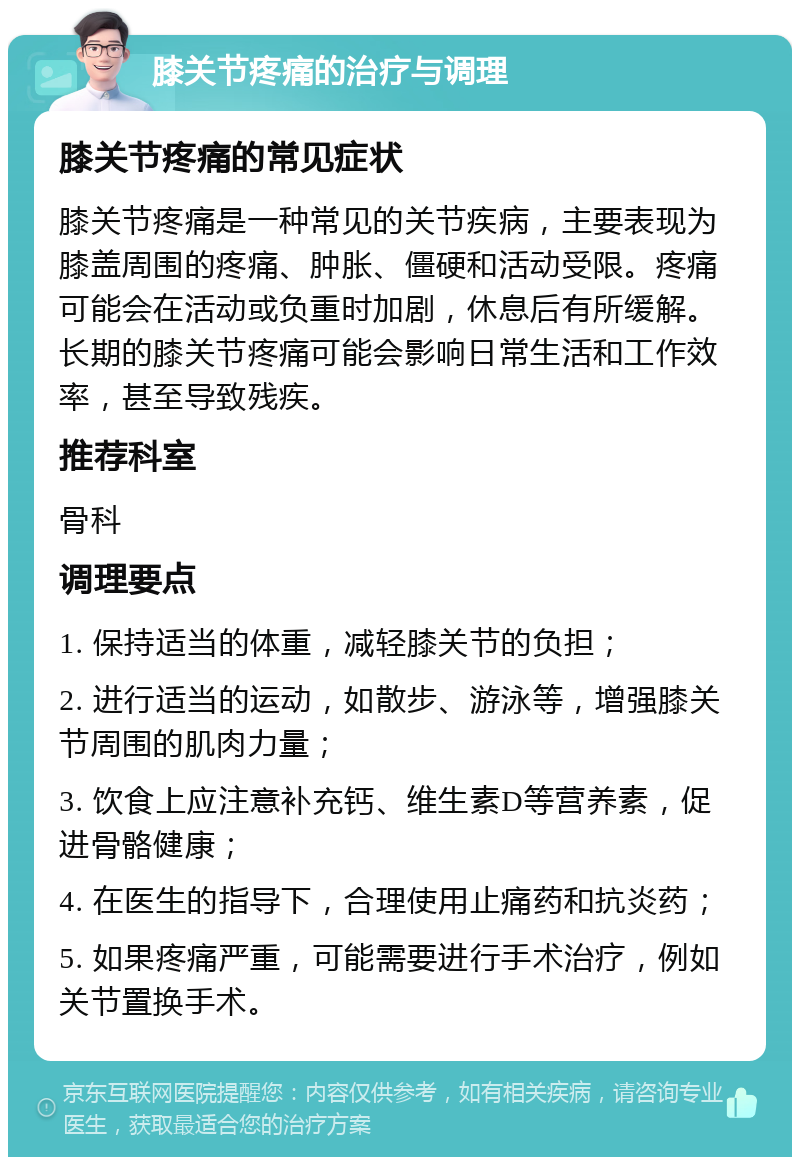 膝关节疼痛的治疗与调理 膝关节疼痛的常见症状 膝关节疼痛是一种常见的关节疾病，主要表现为膝盖周围的疼痛、肿胀、僵硬和活动受限。疼痛可能会在活动或负重时加剧，休息后有所缓解。长期的膝关节疼痛可能会影响日常生活和工作效率，甚至导致残疾。 推荐科室 骨科 调理要点 1. 保持适当的体重，减轻膝关节的负担； 2. 进行适当的运动，如散步、游泳等，增强膝关节周围的肌肉力量； 3. 饮食上应注意补充钙、维生素D等营养素，促进骨骼健康； 4. 在医生的指导下，合理使用止痛药和抗炎药； 5. 如果疼痛严重，可能需要进行手术治疗，例如关节置换手术。