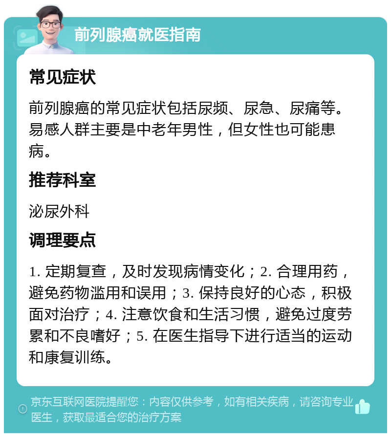 前列腺癌就医指南 常见症状 前列腺癌的常见症状包括尿频、尿急、尿痛等。易感人群主要是中老年男性，但女性也可能患病。 推荐科室 泌尿外科 调理要点 1. 定期复查，及时发现病情变化；2. 合理用药，避免药物滥用和误用；3. 保持良好的心态，积极面对治疗；4. 注意饮食和生活习惯，避免过度劳累和不良嗜好；5. 在医生指导下进行适当的运动和康复训练。