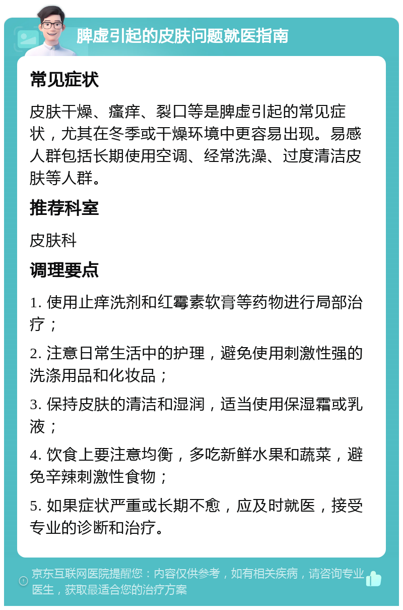 脾虚引起的皮肤问题就医指南 常见症状 皮肤干燥、瘙痒、裂口等是脾虚引起的常见症状，尤其在冬季或干燥环境中更容易出现。易感人群包括长期使用空调、经常洗澡、过度清洁皮肤等人群。 推荐科室 皮肤科 调理要点 1. 使用止痒洗剂和红霉素软膏等药物进行局部治疗； 2. 注意日常生活中的护理，避免使用刺激性强的洗涤用品和化妆品； 3. 保持皮肤的清洁和湿润，适当使用保湿霜或乳液； 4. 饮食上要注意均衡，多吃新鲜水果和蔬菜，避免辛辣刺激性食物； 5. 如果症状严重或长期不愈，应及时就医，接受专业的诊断和治疗。