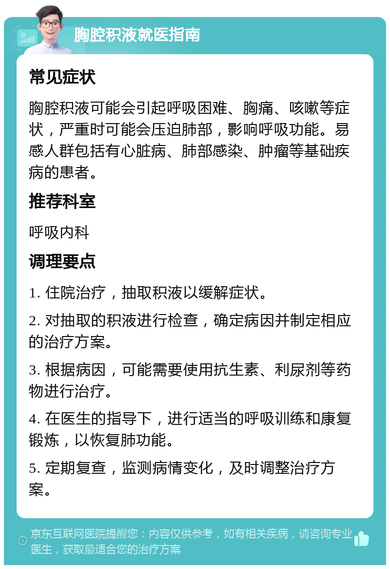 胸腔积液就医指南 常见症状 胸腔积液可能会引起呼吸困难、胸痛、咳嗽等症状，严重时可能会压迫肺部，影响呼吸功能。易感人群包括有心脏病、肺部感染、肿瘤等基础疾病的患者。 推荐科室 呼吸内科 调理要点 1. 住院治疗，抽取积液以缓解症状。 2. 对抽取的积液进行检查，确定病因并制定相应的治疗方案。 3. 根据病因，可能需要使用抗生素、利尿剂等药物进行治疗。 4. 在医生的指导下，进行适当的呼吸训练和康复锻炼，以恢复肺功能。 5. 定期复查，监测病情变化，及时调整治疗方案。