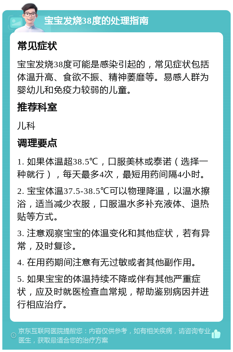 宝宝发烧38度的处理指南 常见症状 宝宝发烧38度可能是感染引起的，常见症状包括体温升高、食欲不振、精神萎靡等。易感人群为婴幼儿和免疫力较弱的儿童。 推荐科室 儿科 调理要点 1. 如果体温超38.5℃，口服美林或泰诺（选择一种就行），每天最多4次，最短用药间隔4小时。 2. 宝宝体温37.5-38.5℃可以物理降温，以温水擦浴，适当减少衣服，口服温水多补充液体、退热贴等方式。 3. 注意观察宝宝的体温变化和其他症状，若有异常，及时复诊。 4. 在用药期间注意有无过敏或者其他副作用。 5. 如果宝宝的体温持续不降或伴有其他严重症状，应及时就医检查血常规，帮助鉴别病因并进行相应治疗。