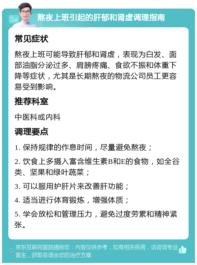 熬夜上班引起的肝郁和肾虚调理指南 常见症状 熬夜上班可能导致肝郁和肾虚，表现为白发、面部油脂分泌过多、肩膀疼痛、食欲不振和体重下降等症状，尤其是长期熬夜的物流公司员工更容易受到影响。 推荐科室 中医科或内科 调理要点 1. 保持规律的作息时间，尽量避免熬夜； 2. 饮食上多摄入富含维生素B和E的食物，如全谷类、坚果和绿叶蔬菜； 3. 可以服用护肝片来改善肝功能； 4. 适当进行体育锻炼，增强体质； 5. 学会放松和管理压力，避免过度劳累和精神紧张。