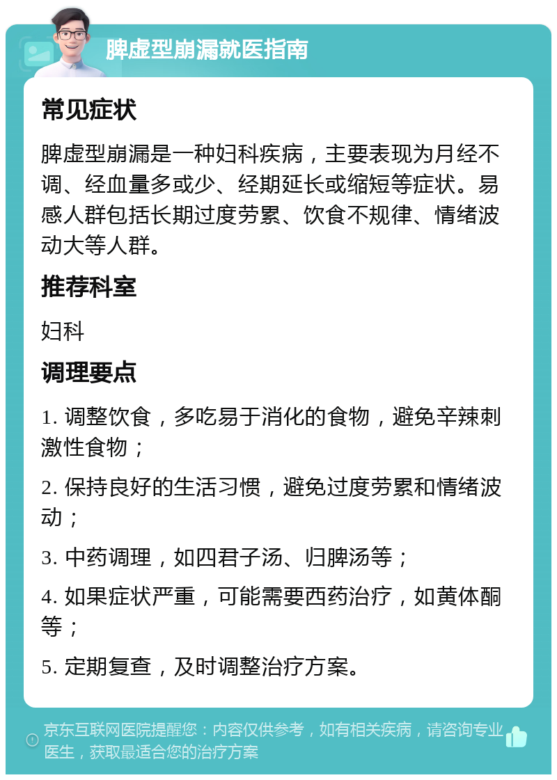 脾虚型崩漏就医指南 常见症状 脾虚型崩漏是一种妇科疾病，主要表现为月经不调、经血量多或少、经期延长或缩短等症状。易感人群包括长期过度劳累、饮食不规律、情绪波动大等人群。 推荐科室 妇科 调理要点 1. 调整饮食，多吃易于消化的食物，避免辛辣刺激性食物； 2. 保持良好的生活习惯，避免过度劳累和情绪波动； 3. 中药调理，如四君子汤、归脾汤等； 4. 如果症状严重，可能需要西药治疗，如黄体酮等； 5. 定期复查，及时调整治疗方案。