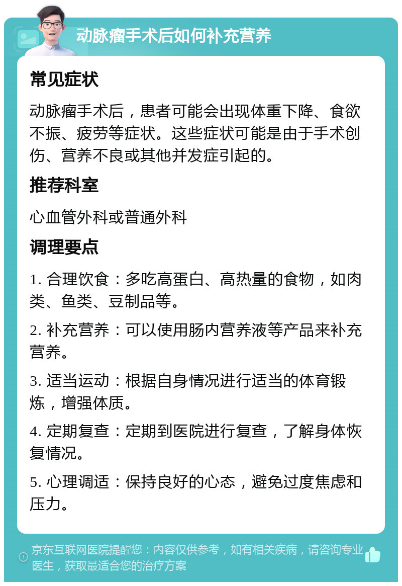 动脉瘤手术后如何补充营养 常见症状 动脉瘤手术后，患者可能会出现体重下降、食欲不振、疲劳等症状。这些症状可能是由于手术创伤、营养不良或其他并发症引起的。 推荐科室 心血管外科或普通外科 调理要点 1. 合理饮食：多吃高蛋白、高热量的食物，如肉类、鱼类、豆制品等。 2. 补充营养：可以使用肠内营养液等产品来补充营养。 3. 适当运动：根据自身情况进行适当的体育锻炼，增强体质。 4. 定期复查：定期到医院进行复查，了解身体恢复情况。 5. 心理调适：保持良好的心态，避免过度焦虑和压力。