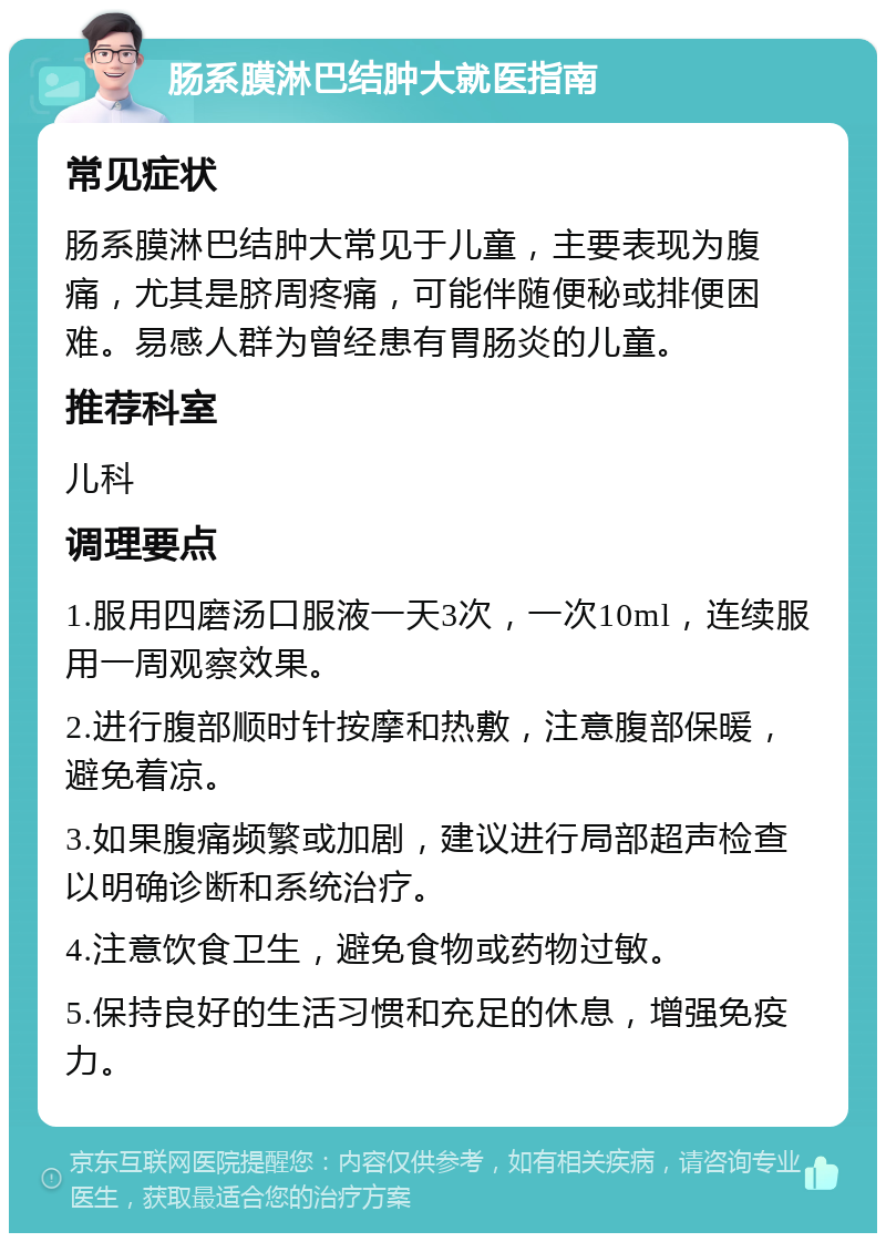 肠系膜淋巴结肿大就医指南 常见症状 肠系膜淋巴结肿大常见于儿童，主要表现为腹痛，尤其是脐周疼痛，可能伴随便秘或排便困难。易感人群为曾经患有胃肠炎的儿童。 推荐科室 儿科 调理要点 1.服用四磨汤口服液一天3次，一次10ml，连续服用一周观察效果。 2.进行腹部顺时针按摩和热敷，注意腹部保暖，避免着凉。 3.如果腹痛频繁或加剧，建议进行局部超声检查以明确诊断和系统治疗。 4.注意饮食卫生，避免食物或药物过敏。 5.保持良好的生活习惯和充足的休息，增强免疫力。