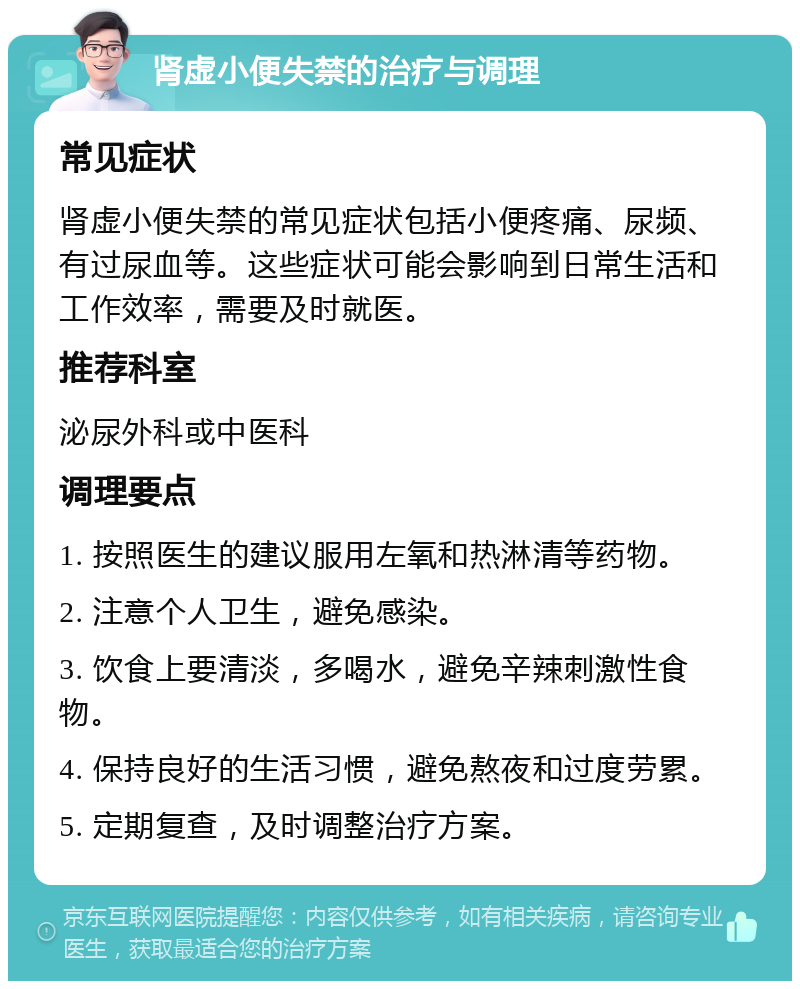 肾虚小便失禁的治疗与调理 常见症状 肾虚小便失禁的常见症状包括小便疼痛、尿频、有过尿血等。这些症状可能会影响到日常生活和工作效率，需要及时就医。 推荐科室 泌尿外科或中医科 调理要点 1. 按照医生的建议服用左氧和热淋清等药物。 2. 注意个人卫生，避免感染。 3. 饮食上要清淡，多喝水，避免辛辣刺激性食物。 4. 保持良好的生活习惯，避免熬夜和过度劳累。 5. 定期复查，及时调整治疗方案。