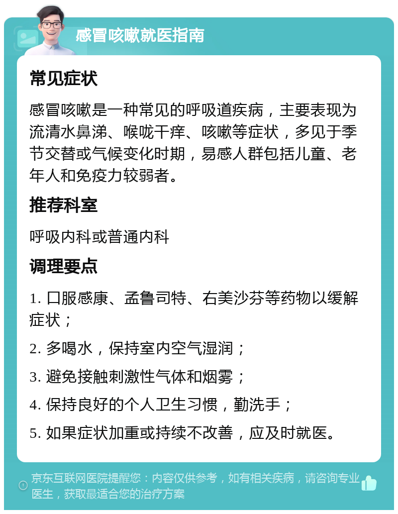 感冒咳嗽就医指南 常见症状 感冒咳嗽是一种常见的呼吸道疾病，主要表现为流清水鼻涕、喉咙干痒、咳嗽等症状，多见于季节交替或气候变化时期，易感人群包括儿童、老年人和免疫力较弱者。 推荐科室 呼吸内科或普通内科 调理要点 1. 口服感康、孟鲁司特、右美沙芬等药物以缓解症状； 2. 多喝水，保持室内空气湿润； 3. 避免接触刺激性气体和烟雾； 4. 保持良好的个人卫生习惯，勤洗手； 5. 如果症状加重或持续不改善，应及时就医。