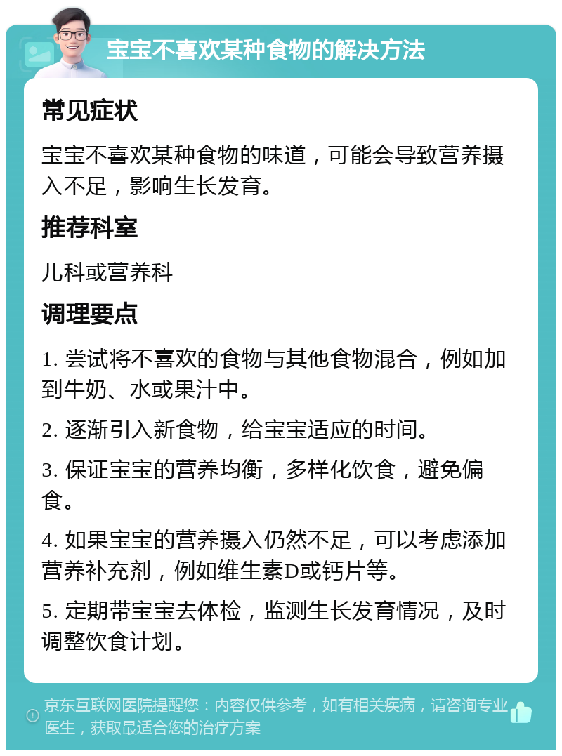 宝宝不喜欢某种食物的解决方法 常见症状 宝宝不喜欢某种食物的味道，可能会导致营养摄入不足，影响生长发育。 推荐科室 儿科或营养科 调理要点 1. 尝试将不喜欢的食物与其他食物混合，例如加到牛奶、水或果汁中。 2. 逐渐引入新食物，给宝宝适应的时间。 3. 保证宝宝的营养均衡，多样化饮食，避免偏食。 4. 如果宝宝的营养摄入仍然不足，可以考虑添加营养补充剂，例如维生素D或钙片等。 5. 定期带宝宝去体检，监测生长发育情况，及时调整饮食计划。