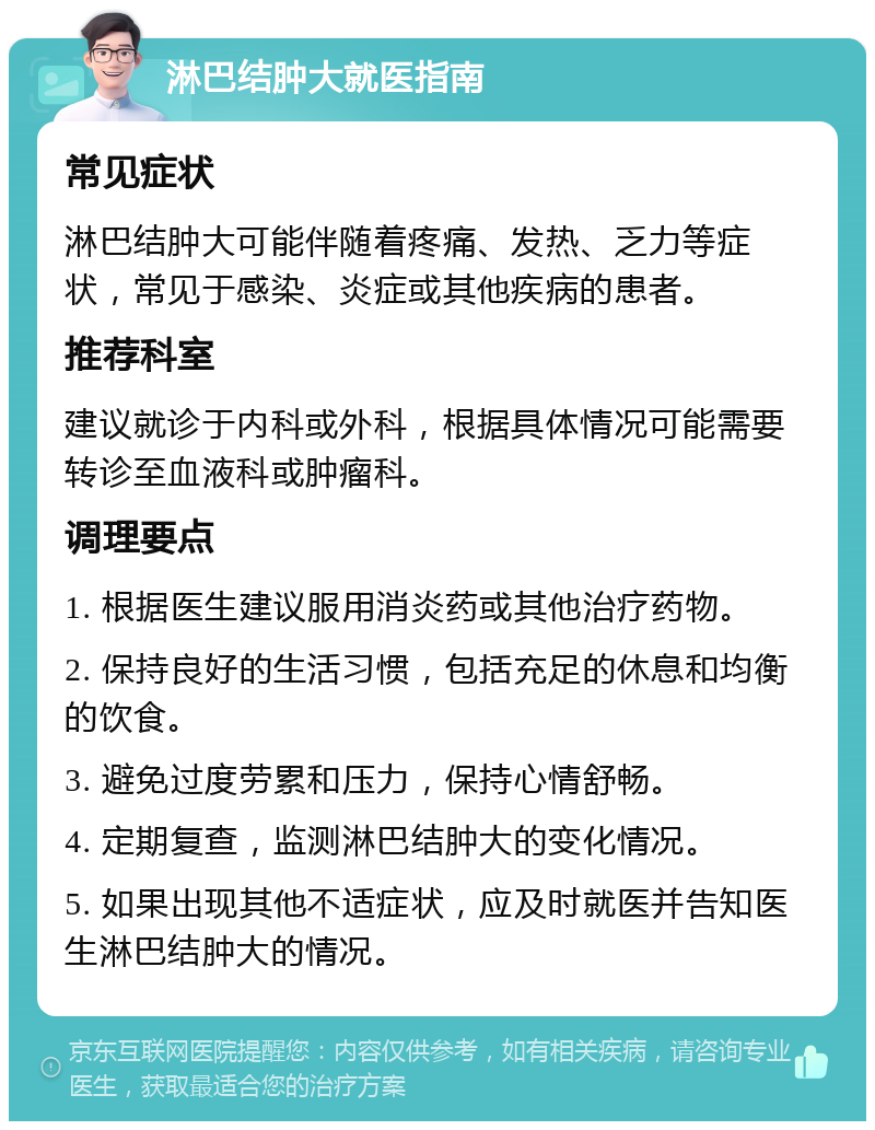 淋巴结肿大就医指南 常见症状 淋巴结肿大可能伴随着疼痛、发热、乏力等症状，常见于感染、炎症或其他疾病的患者。 推荐科室 建议就诊于内科或外科，根据具体情况可能需要转诊至血液科或肿瘤科。 调理要点 1. 根据医生建议服用消炎药或其他治疗药物。 2. 保持良好的生活习惯，包括充足的休息和均衡的饮食。 3. 避免过度劳累和压力，保持心情舒畅。 4. 定期复查，监测淋巴结肿大的变化情况。 5. 如果出现其他不适症状，应及时就医并告知医生淋巴结肿大的情况。