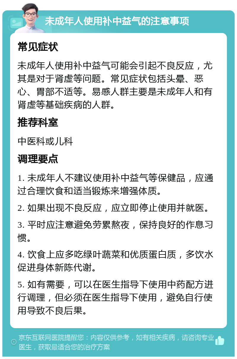 未成年人使用补中益气的注意事项 常见症状 未成年人使用补中益气可能会引起不良反应，尤其是对于肾虚等问题。常见症状包括头晕、恶心、胃部不适等。易感人群主要是未成年人和有肾虚等基础疾病的人群。 推荐科室 中医科或儿科 调理要点 1. 未成年人不建议使用补中益气等保健品，应通过合理饮食和适当锻炼来增强体质。 2. 如果出现不良反应，应立即停止使用并就医。 3. 平时应注意避免劳累熬夜，保持良好的作息习惯。 4. 饮食上应多吃绿叶蔬菜和优质蛋白质，多饮水促进身体新陈代谢。 5. 如有需要，可以在医生指导下使用中药配方进行调理，但必须在医生指导下使用，避免自行使用导致不良后果。