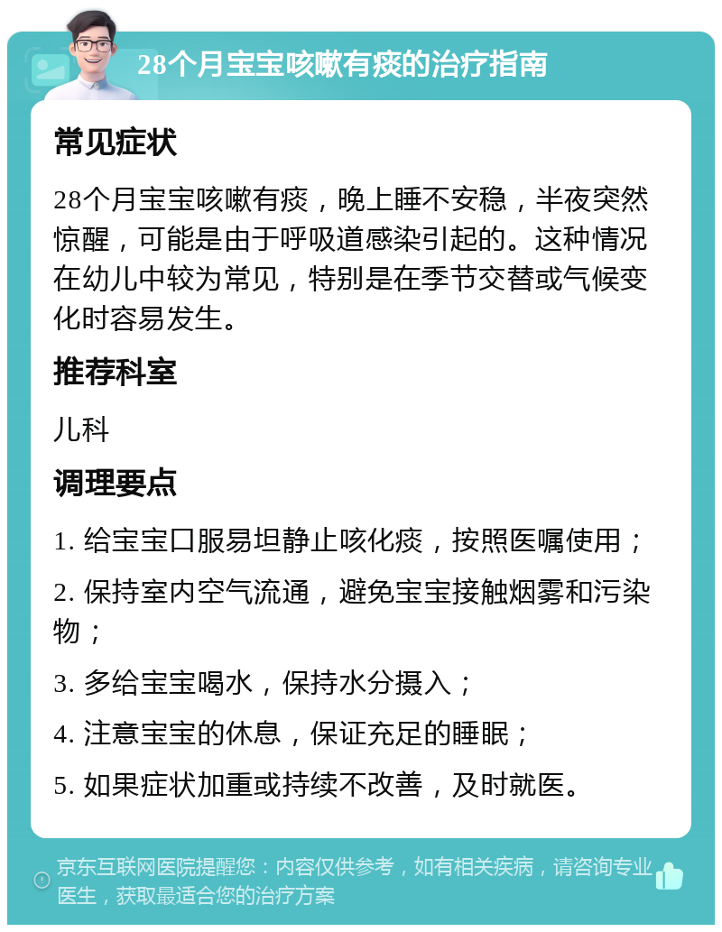 28个月宝宝咳嗽有痰的治疗指南 常见症状 28个月宝宝咳嗽有痰，晚上睡不安稳，半夜突然惊醒，可能是由于呼吸道感染引起的。这种情况在幼儿中较为常见，特别是在季节交替或气候变化时容易发生。 推荐科室 儿科 调理要点 1. 给宝宝口服易坦静止咳化痰，按照医嘱使用； 2. 保持室内空气流通，避免宝宝接触烟雾和污染物； 3. 多给宝宝喝水，保持水分摄入； 4. 注意宝宝的休息，保证充足的睡眠； 5. 如果症状加重或持续不改善，及时就医。