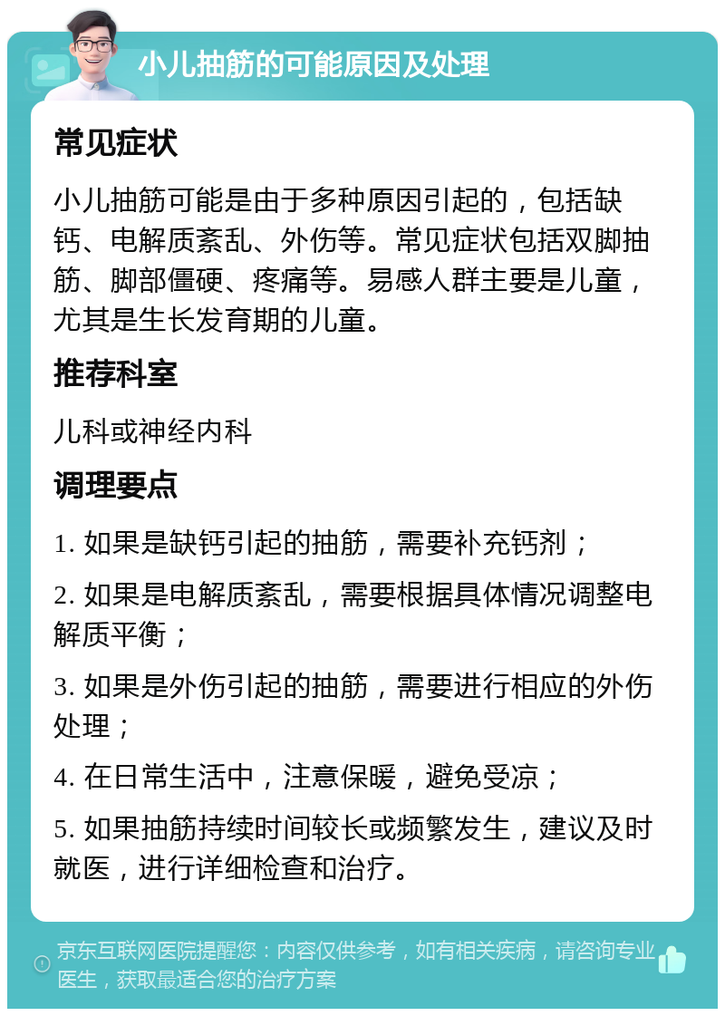 小儿抽筋的可能原因及处理 常见症状 小儿抽筋可能是由于多种原因引起的，包括缺钙、电解质紊乱、外伤等。常见症状包括双脚抽筋、脚部僵硬、疼痛等。易感人群主要是儿童，尤其是生长发育期的儿童。 推荐科室 儿科或神经内科 调理要点 1. 如果是缺钙引起的抽筋，需要补充钙剂； 2. 如果是电解质紊乱，需要根据具体情况调整电解质平衡； 3. 如果是外伤引起的抽筋，需要进行相应的外伤处理； 4. 在日常生活中，注意保暖，避免受凉； 5. 如果抽筋持续时间较长或频繁发生，建议及时就医，进行详细检查和治疗。