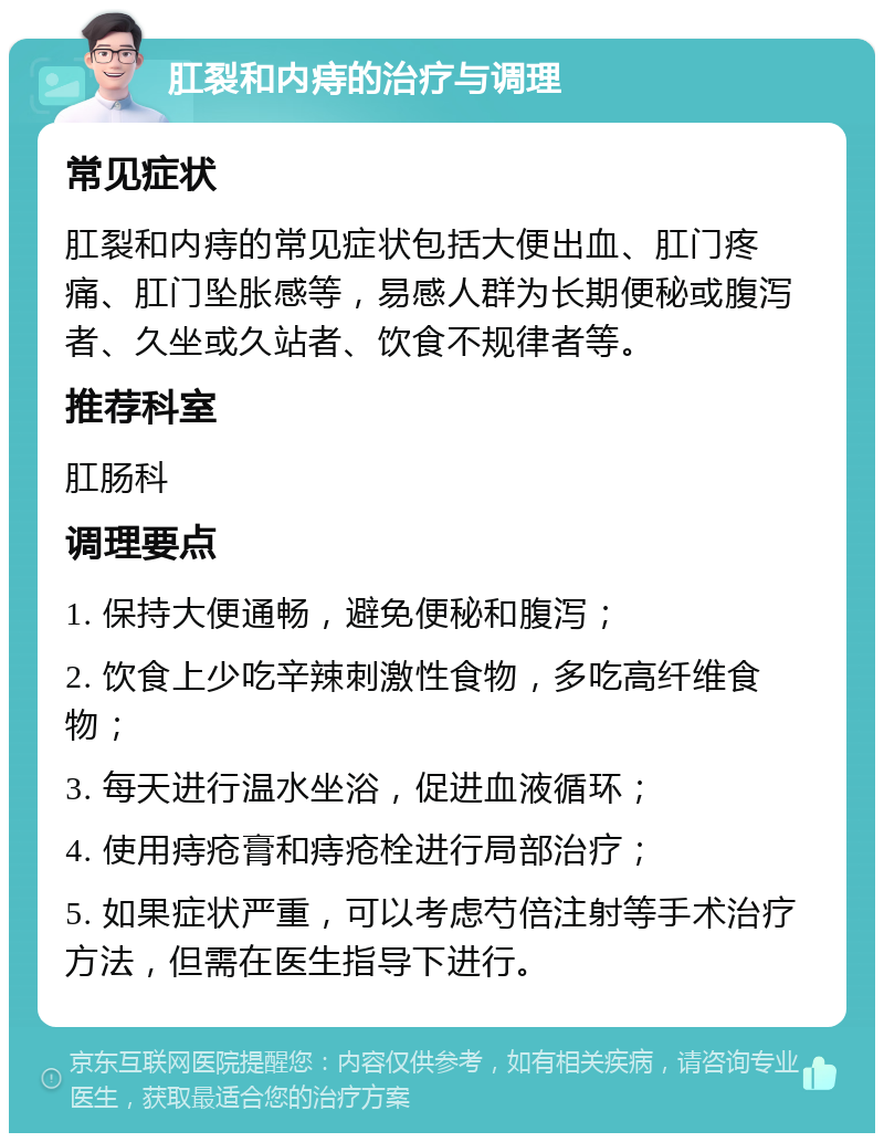 肛裂和内痔的治疗与调理 常见症状 肛裂和内痔的常见症状包括大便出血、肛门疼痛、肛门坠胀感等，易感人群为长期便秘或腹泻者、久坐或久站者、饮食不规律者等。 推荐科室 肛肠科 调理要点 1. 保持大便通畅，避免便秘和腹泻； 2. 饮食上少吃辛辣刺激性食物，多吃高纤维食物； 3. 每天进行温水坐浴，促进血液循环； 4. 使用痔疮膏和痔疮栓进行局部治疗； 5. 如果症状严重，可以考虑芍倍注射等手术治疗方法，但需在医生指导下进行。