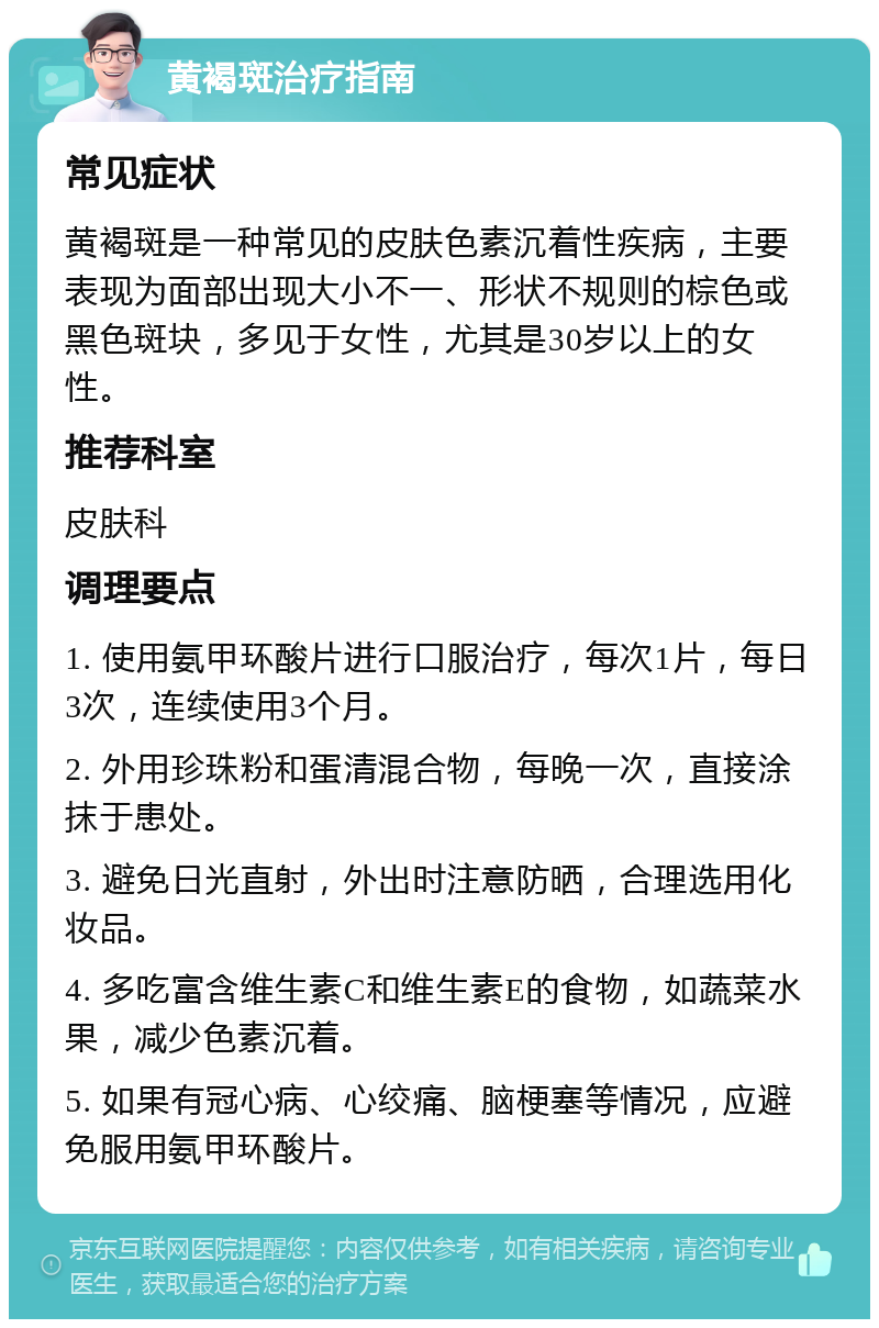 黄褐斑治疗指南 常见症状 黄褐斑是一种常见的皮肤色素沉着性疾病，主要表现为面部出现大小不一、形状不规则的棕色或黑色斑块，多见于女性，尤其是30岁以上的女性。 推荐科室 皮肤科 调理要点 1. 使用氨甲环酸片进行口服治疗，每次1片，每日3次，连续使用3个月。 2. 外用珍珠粉和蛋清混合物，每晚一次，直接涂抹于患处。 3. 避免日光直射，外出时注意防晒，合理选用化妆品。 4. 多吃富含维生素C和维生素E的食物，如蔬菜水果，减少色素沉着。 5. 如果有冠心病、心绞痛、脑梗塞等情况，应避免服用氨甲环酸片。