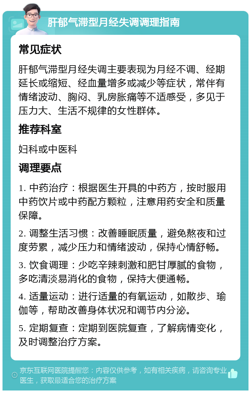 肝郁气滞型月经失调调理指南 常见症状 肝郁气滞型月经失调主要表现为月经不调、经期延长或缩短、经血量增多或减少等症状，常伴有情绪波动、胸闷、乳房胀痛等不适感受，多见于压力大、生活不规律的女性群体。 推荐科室 妇科或中医科 调理要点 1. 中药治疗：根据医生开具的中药方，按时服用中药饮片或中药配方颗粒，注意用药安全和质量保障。 2. 调整生活习惯：改善睡眠质量，避免熬夜和过度劳累，减少压力和情绪波动，保持心情舒畅。 3. 饮食调理：少吃辛辣刺激和肥甘厚腻的食物，多吃清淡易消化的食物，保持大便通畅。 4. 适量运动：进行适量的有氧运动，如散步、瑜伽等，帮助改善身体状况和调节内分泌。 5. 定期复查：定期到医院复查，了解病情变化，及时调整治疗方案。