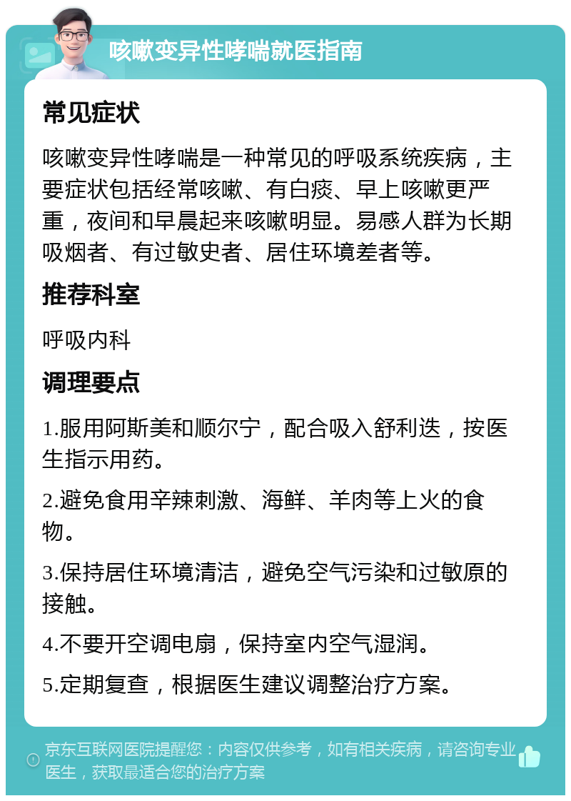 咳嗽变异性哮喘就医指南 常见症状 咳嗽变异性哮喘是一种常见的呼吸系统疾病，主要症状包括经常咳嗽、有白痰、早上咳嗽更严重，夜间和早晨起来咳嗽明显。易感人群为长期吸烟者、有过敏史者、居住环境差者等。 推荐科室 呼吸内科 调理要点 1.服用阿斯美和顺尔宁，配合吸入舒利迭，按医生指示用药。 2.避免食用辛辣刺激、海鲜、羊肉等上火的食物。 3.保持居住环境清洁，避免空气污染和过敏原的接触。 4.不要开空调电扇，保持室内空气湿润。 5.定期复查，根据医生建议调整治疗方案。