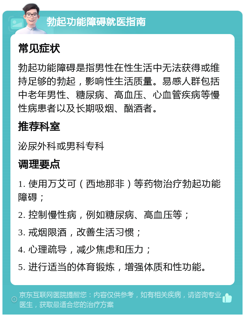 勃起功能障碍就医指南 常见症状 勃起功能障碍是指男性在性生活中无法获得或维持足够的勃起，影响性生活质量。易感人群包括中老年男性、糖尿病、高血压、心血管疾病等慢性病患者以及长期吸烟、酗酒者。 推荐科室 泌尿外科或男科专科 调理要点 1. 使用万艾可（西地那非）等药物治疗勃起功能障碍； 2. 控制慢性病，例如糖尿病、高血压等； 3. 戒烟限酒，改善生活习惯； 4. 心理疏导，减少焦虑和压力； 5. 进行适当的体育锻炼，增强体质和性功能。