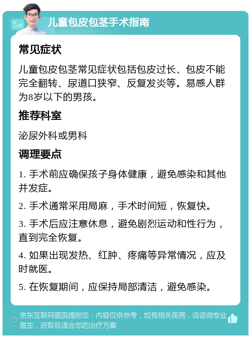 儿童包皮包茎手术指南 常见症状 儿童包皮包茎常见症状包括包皮过长、包皮不能完全翻转、尿道口狭窄、反复发炎等。易感人群为8岁以下的男孩。 推荐科室 泌尿外科或男科 调理要点 1. 手术前应确保孩子身体健康，避免感染和其他并发症。 2. 手术通常采用局麻，手术时间短，恢复快。 3. 手术后应注意休息，避免剧烈运动和性行为，直到完全恢复。 4. 如果出现发热、红肿、疼痛等异常情况，应及时就医。 5. 在恢复期间，应保持局部清洁，避免感染。