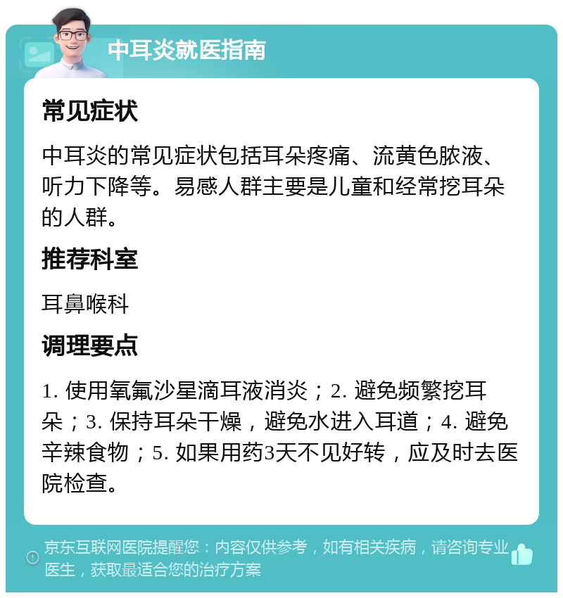 中耳炎就医指南 常见症状 中耳炎的常见症状包括耳朵疼痛、流黄色脓液、听力下降等。易感人群主要是儿童和经常挖耳朵的人群。 推荐科室 耳鼻喉科 调理要点 1. 使用氧氟沙星滴耳液消炎；2. 避免频繁挖耳朵；3. 保持耳朵干燥，避免水进入耳道；4. 避免辛辣食物；5. 如果用药3天不见好转，应及时去医院检查。