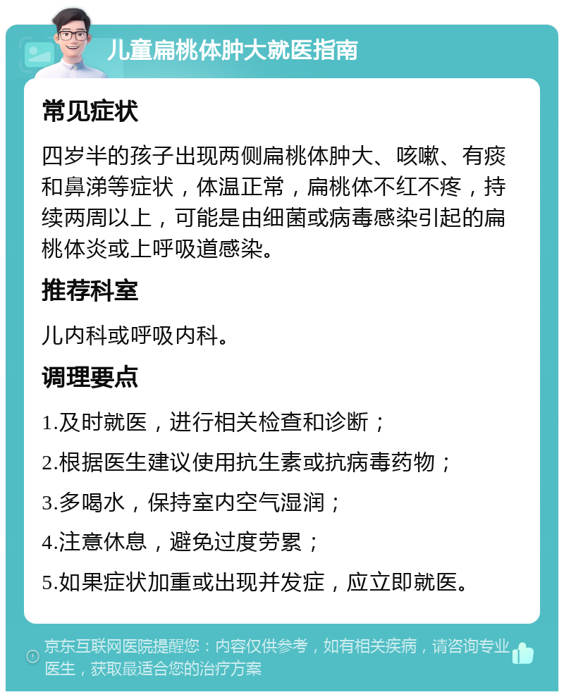 儿童扁桃体肿大就医指南 常见症状 四岁半的孩子出现两侧扁桃体肿大、咳嗽、有痰和鼻涕等症状，体温正常，扁桃体不红不疼，持续两周以上，可能是由细菌或病毒感染引起的扁桃体炎或上呼吸道感染。 推荐科室 儿内科或呼吸内科。 调理要点 1.及时就医，进行相关检查和诊断； 2.根据医生建议使用抗生素或抗病毒药物； 3.多喝水，保持室内空气湿润； 4.注意休息，避免过度劳累； 5.如果症状加重或出现并发症，应立即就医。