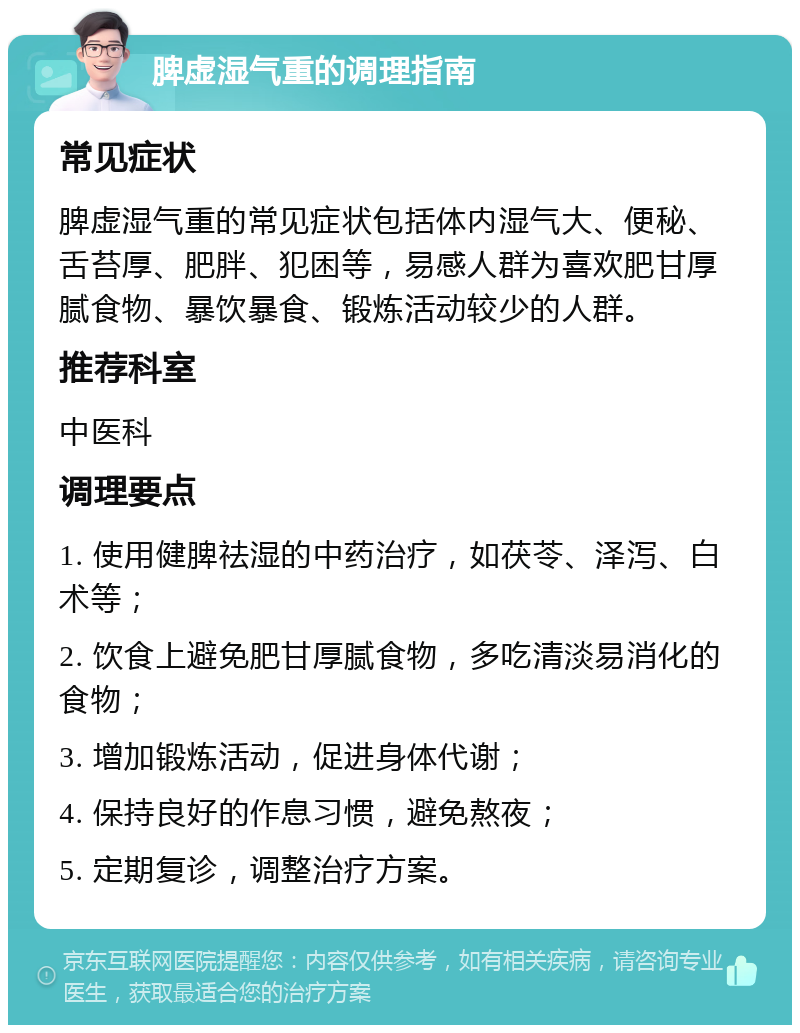 脾虚湿气重的调理指南 常见症状 脾虚湿气重的常见症状包括体内湿气大、便秘、舌苔厚、肥胖、犯困等，易感人群为喜欢肥甘厚腻食物、暴饮暴食、锻炼活动较少的人群。 推荐科室 中医科 调理要点 1. 使用健脾祛湿的中药治疗，如茯苓、泽泻、白术等； 2. 饮食上避免肥甘厚腻食物，多吃清淡易消化的食物； 3. 增加锻炼活动，促进身体代谢； 4. 保持良好的作息习惯，避免熬夜； 5. 定期复诊，调整治疗方案。