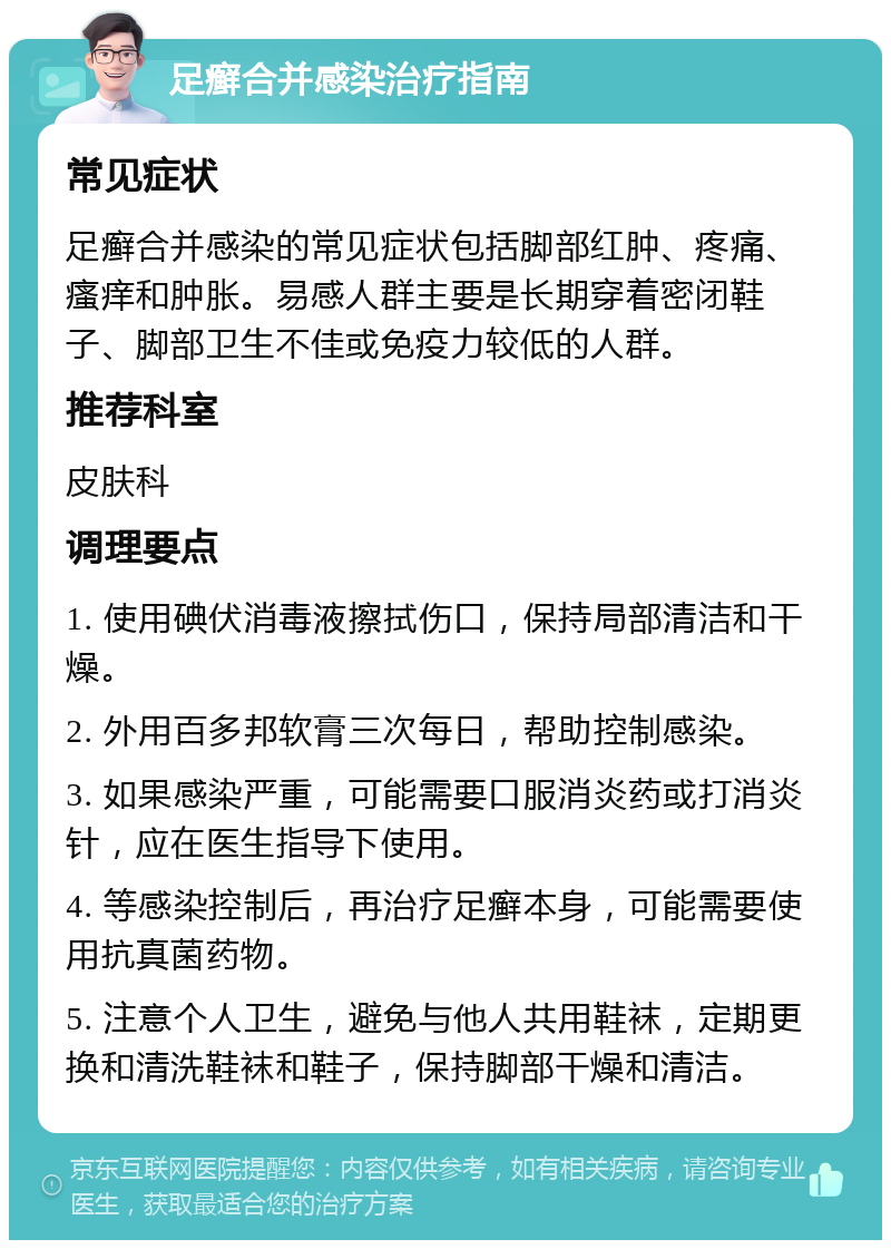 足癣合并感染治疗指南 常见症状 足癣合并感染的常见症状包括脚部红肿、疼痛、瘙痒和肿胀。易感人群主要是长期穿着密闭鞋子、脚部卫生不佳或免疫力较低的人群。 推荐科室 皮肤科 调理要点 1. 使用碘伏消毒液擦拭伤口，保持局部清洁和干燥。 2. 外用百多邦软膏三次每日，帮助控制感染。 3. 如果感染严重，可能需要口服消炎药或打消炎针，应在医生指导下使用。 4. 等感染控制后，再治疗足癣本身，可能需要使用抗真菌药物。 5. 注意个人卫生，避免与他人共用鞋袜，定期更换和清洗鞋袜和鞋子，保持脚部干燥和清洁。