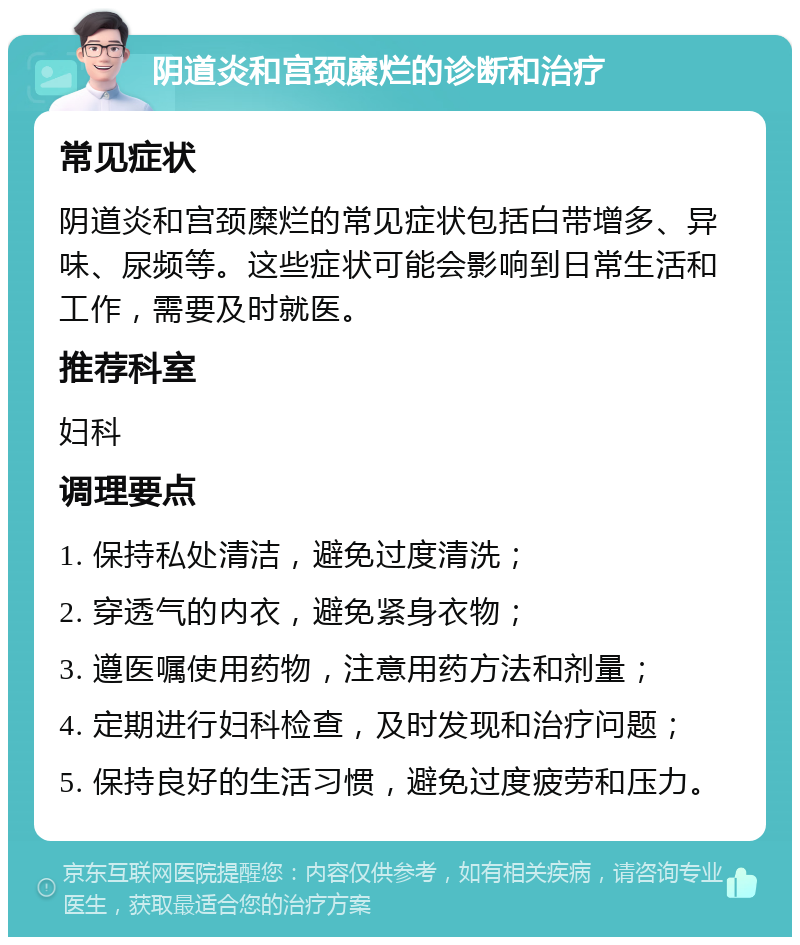 阴道炎和宫颈糜烂的诊断和治疗 常见症状 阴道炎和宫颈糜烂的常见症状包括白带增多、异味、尿频等。这些症状可能会影响到日常生活和工作，需要及时就医。 推荐科室 妇科 调理要点 1. 保持私处清洁，避免过度清洗； 2. 穿透气的内衣，避免紧身衣物； 3. 遵医嘱使用药物，注意用药方法和剂量； 4. 定期进行妇科检查，及时发现和治疗问题； 5. 保持良好的生活习惯，避免过度疲劳和压力。