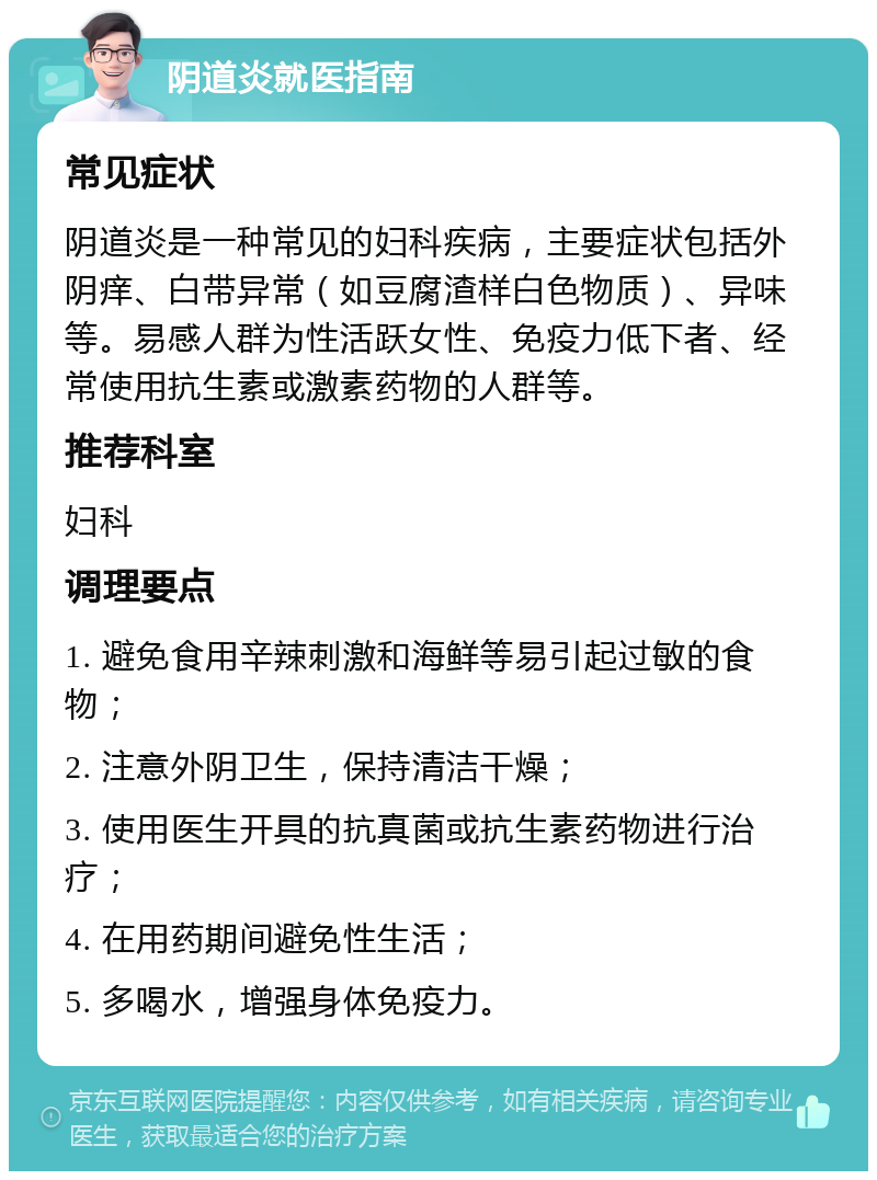 阴道炎就医指南 常见症状 阴道炎是一种常见的妇科疾病，主要症状包括外阴痒、白带异常（如豆腐渣样白色物质）、异味等。易感人群为性活跃女性、免疫力低下者、经常使用抗生素或激素药物的人群等。 推荐科室 妇科 调理要点 1. 避免食用辛辣刺激和海鲜等易引起过敏的食物； 2. 注意外阴卫生，保持清洁干燥； 3. 使用医生开具的抗真菌或抗生素药物进行治疗； 4. 在用药期间避免性生活； 5. 多喝水，增强身体免疫力。