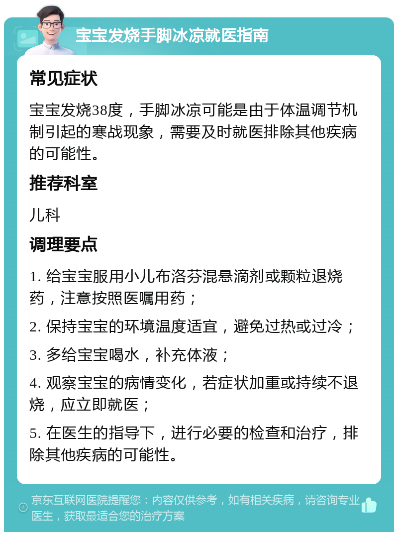 宝宝发烧手脚冰凉就医指南 常见症状 宝宝发烧38度，手脚冰凉可能是由于体温调节机制引起的寒战现象，需要及时就医排除其他疾病的可能性。 推荐科室 儿科 调理要点 1. 给宝宝服用小儿布洛芬混悬滴剂或颗粒退烧药，注意按照医嘱用药； 2. 保持宝宝的环境温度适宜，避免过热或过冷； 3. 多给宝宝喝水，补充体液； 4. 观察宝宝的病情变化，若症状加重或持续不退烧，应立即就医； 5. 在医生的指导下，进行必要的检查和治疗，排除其他疾病的可能性。