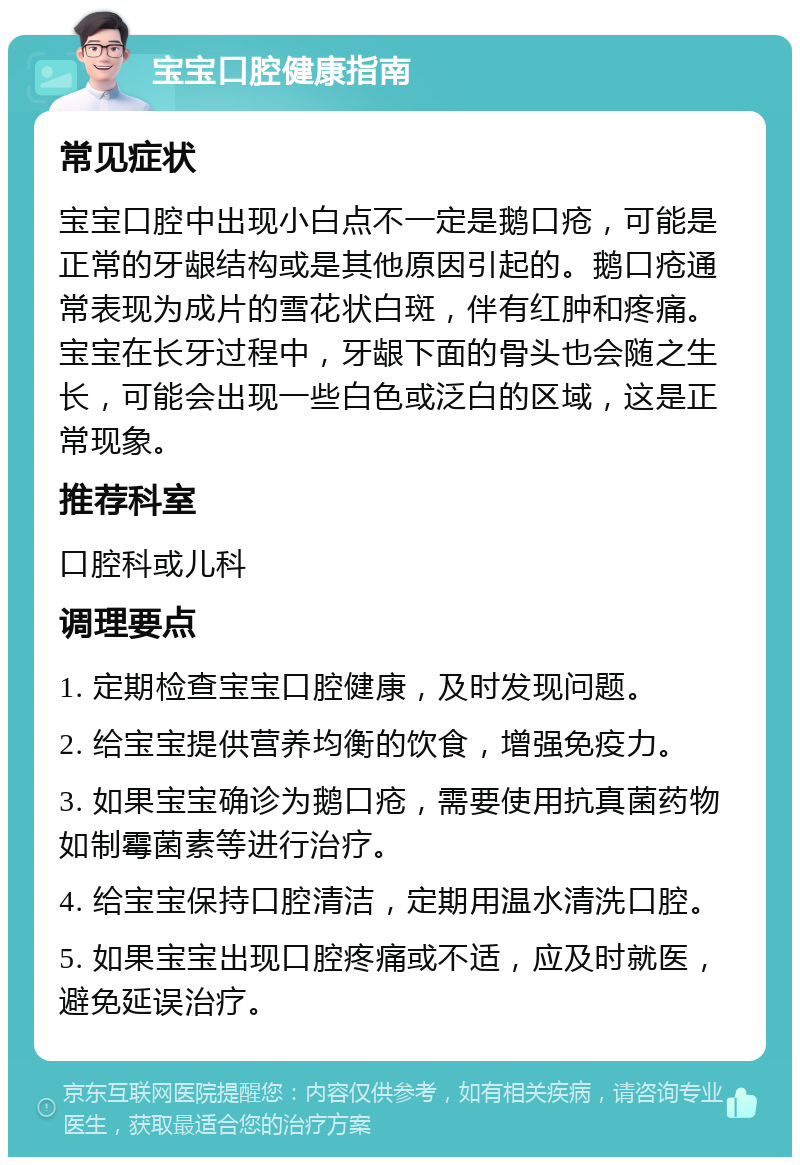 宝宝口腔健康指南 常见症状 宝宝口腔中出现小白点不一定是鹅口疮，可能是正常的牙龈结构或是其他原因引起的。鹅口疮通常表现为成片的雪花状白斑，伴有红肿和疼痛。宝宝在长牙过程中，牙龈下面的骨头也会随之生长，可能会出现一些白色或泛白的区域，这是正常现象。 推荐科室 口腔科或儿科 调理要点 1. 定期检查宝宝口腔健康，及时发现问题。 2. 给宝宝提供营养均衡的饮食，增强免疫力。 3. 如果宝宝确诊为鹅口疮，需要使用抗真菌药物如制霉菌素等进行治疗。 4. 给宝宝保持口腔清洁，定期用温水清洗口腔。 5. 如果宝宝出现口腔疼痛或不适，应及时就医，避免延误治疗。