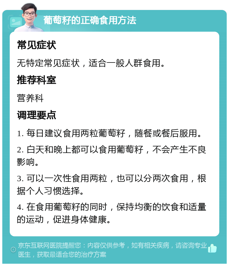 葡萄籽的正确食用方法 常见症状 无特定常见症状，适合一般人群食用。 推荐科室 营养科 调理要点 1. 每日建议食用两粒葡萄籽，随餐或餐后服用。 2. 白天和晚上都可以食用葡萄籽，不会产生不良影响。 3. 可以一次性食用两粒，也可以分两次食用，根据个人习惯选择。 4. 在食用葡萄籽的同时，保持均衡的饮食和适量的运动，促进身体健康。