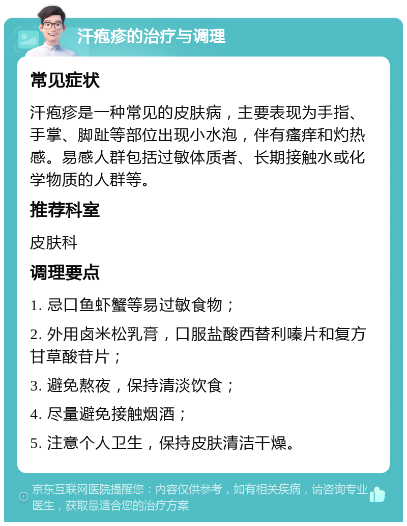 汗疱疹的治疗与调理 常见症状 汗疱疹是一种常见的皮肤病，主要表现为手指、手掌、脚趾等部位出现小水泡，伴有瘙痒和灼热感。易感人群包括过敏体质者、长期接触水或化学物质的人群等。 推荐科室 皮肤科 调理要点 1. 忌口鱼虾蟹等易过敏食物； 2. 外用卤米松乳膏，口服盐酸西替利嗪片和复方甘草酸苷片； 3. 避免熬夜，保持清淡饮食； 4. 尽量避免接触烟酒； 5. 注意个人卫生，保持皮肤清洁干燥。