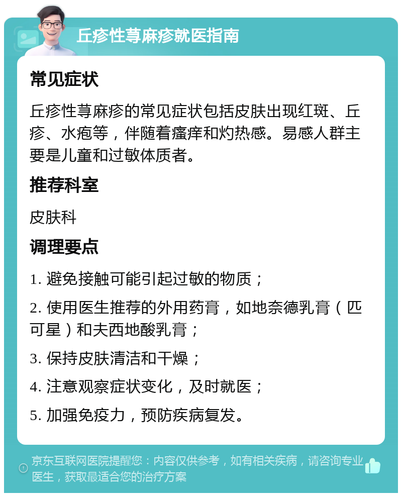 丘疹性荨麻疹就医指南 常见症状 丘疹性荨麻疹的常见症状包括皮肤出现红斑、丘疹、水疱等，伴随着瘙痒和灼热感。易感人群主要是儿童和过敏体质者。 推荐科室 皮肤科 调理要点 1. 避免接触可能引起过敏的物质； 2. 使用医生推荐的外用药膏，如地奈德乳膏（匹可星）和夫西地酸乳膏； 3. 保持皮肤清洁和干燥； 4. 注意观察症状变化，及时就医； 5. 加强免疫力，预防疾病复发。