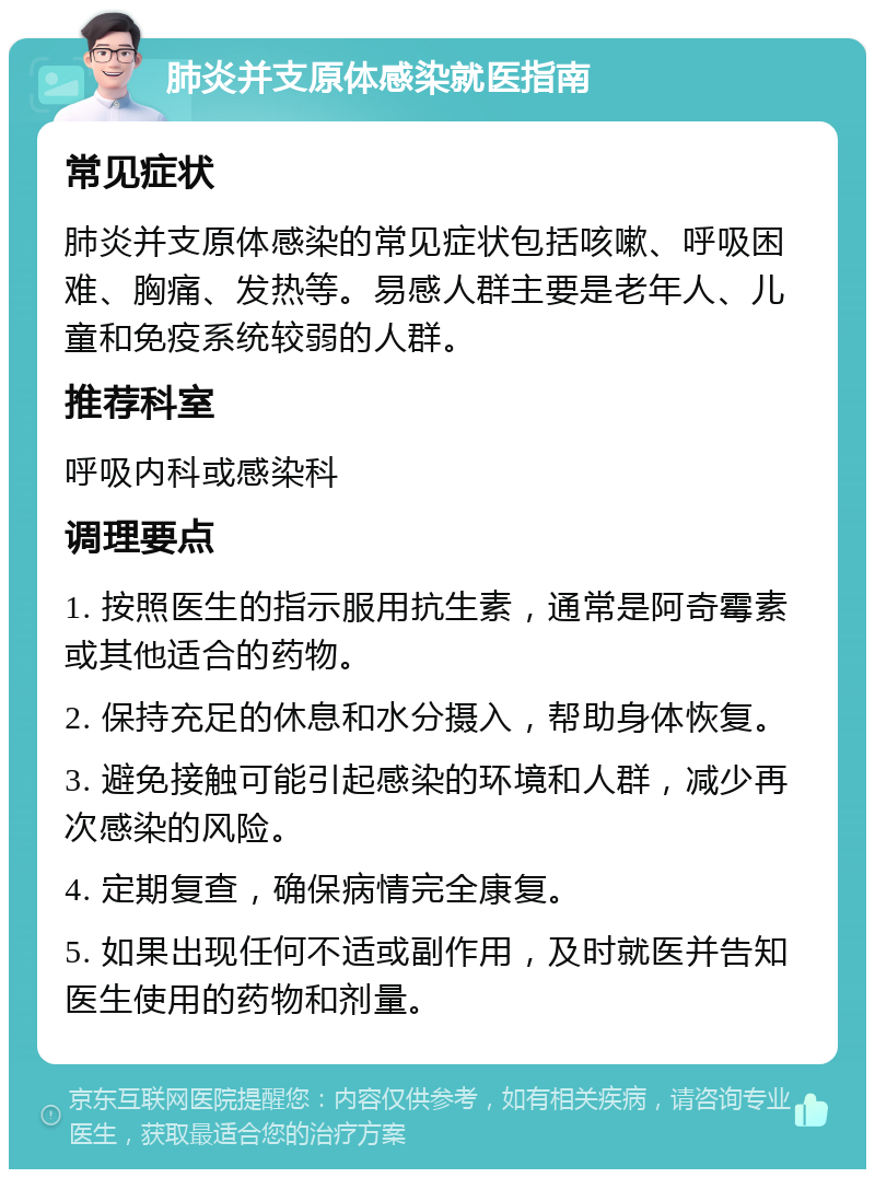 肺炎并支原体感染就医指南 常见症状 肺炎并支原体感染的常见症状包括咳嗽、呼吸困难、胸痛、发热等。易感人群主要是老年人、儿童和免疫系统较弱的人群。 推荐科室 呼吸内科或感染科 调理要点 1. 按照医生的指示服用抗生素，通常是阿奇霉素或其他适合的药物。 2. 保持充足的休息和水分摄入，帮助身体恢复。 3. 避免接触可能引起感染的环境和人群，减少再次感染的风险。 4. 定期复查，确保病情完全康复。 5. 如果出现任何不适或副作用，及时就医并告知医生使用的药物和剂量。